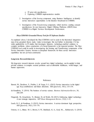 Patricia F. Diaz | Page 4
e. IT actor role specification.
f. Exploring CHRRIS implementation models.
2. Investigation of the Sensing component, using Business Intelligence to identify
service innovation opportunities to the Ideation Storyboard in CHRRIS.
3. Investigation of the Transforming component, which involves sending concept
specifications for new Innovative Digital Offering Platforms (IDOP) from
CHRRIS to a Digital Services Development Environment.
Diaz-CIDOMA Grounded Theory Tool for IT Software Studies
As explained above, I developed the Diaz-CIDOMA tool to assist in the theoretical integration
step of my grounded theory study. I plan to investigate this tool further to determine if it has
wider applicability to IT studies that investigate futuristic, technology-enabled solutions to
complex problems, where construction of a broad framework is the expected product. The Diaz-
CIDOMA tool could be useful in investigating the Sensing and Transforming components of the
Service Innovation System, because a conceptual framework for these service innovation
capabilities has not yet been constructed.
Long-term ResearchInterests
My long-term research interests revolve around how digital technology can be applied to help
provide solutions to complex societal problems such as affordable healthcare, world hunger, and
human oppression.
References
Barrett, M., Davidson, E., Prabhu, J., & Vargo, S. L. (2015). Service innovation in the digital
age: Key contributions and future directions. MIS Quarterly, 39(1), 135-154.
de Grandbois, Y. (2014). The business of service science. Business Information Review, 30,
204-209.
Fitzgerald, M., Kruschwitz, N., Bonnet, D., & Welch, M. (2013). Embracing digital technology:
A new strategic imperative. MIT Sloan Management Review, 55(2), 1-12.
Lusch, R. F., & Nambisan, S. (2015). Service innovation: A service-dominant logic perspective.
MIS Quarterly, 39(1), 155-176.
Ostrom, A. L., Bitner, M. J., Brown, S. W., Burkhard, K. A., Goul, M.,…Rabinovich, E. (2010).
 