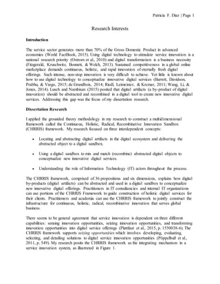 Patricia F. Diaz | Page 1
Research Interests
Introduction
The service sector generates more than 70% of the Gross Domestic Product in advanced
economies (World FactBook, 2015). Using digital technology to stimulate service innovation is a
national research priority (Ostrom et al., 2010) and digital transformation is a business necessity
(Fitzgerald, Kruschwitz, Bonnett, & Welch, 2013). Sustained competitiveness in a global online
marketplace demands continuous, holistic, and rapid innovation of eternally fresh digital
offerings. Such intense, non-stop innovation is very difficult to achieve. Yet little is known about
how to use digital technology to conceptualize innovative digital services (Barrett, Davidson,
Prabhu, & Vargo, 2015; de Grandbois, 2014; Riedl, Leimeister, & Krcmar, 2011; Wang, Li, &
Jones, 2014). Lusch and Nambisan (2015) posited that digital artifacts (a by-product of digital
innovation) should be abstracted and recombined in a digital tool to create new innovative digital
services. Addressing this gap was the focus of my dissertation research.
Dissertation Research
I applied the grounded theory methodology in my research to construct a multidimensional
framework called the Continuous, Holistic, Radical, Recombinative Innovation Sandbox
(CHRRIS) framework. My research focused on three interdependent concepts:
 Locating and abstracting digital artifacts in the digital ecosystem and delivering the
abstracted object to a digital sandbox.
 Using a digital sandbox to mix and match (recombine) abstracted digital objects to
conceptualize new innovative digital services.
 Understanding the role of Information Technology (IT) actors throughout the process.
The CHRRIS framework, comprised of 36 propositions and six dimensions, explains how digital
by-products (digital artifacts) can be abstracted and used in a digital sandbox to conceptualize
new innovative digital offerings. Practitioners in IT consultancies and internal IT organizations
can use portions of the CHRRIS Framework to guide construction of holistic digital services for
their clients. Practitioners and academia can use the CHRRIS framework to jointly construct the
infrastructure for continuous, holistic, radical, recombinative innovation that serves global
business.
There seems to be general agreement that service innovation is dependent on three different
capabilities: sensing innovation opportunities, seizing innovation opportunities, and transforming
innovation opportunities into digital service offerings (Plattfaut et al., 2015, p. 1550038-6). The
CHRRIS framework supports seizing opportunities which involves developing, evaluating,
selecting, and detailing solutions to digital service innovation opportunities (Pöppelbuß et al.,
2011, p. 549). My research posits the CHRRIS framework as the integrating mechanism in a
service innovation system, as illustrated in Figure 1.
 