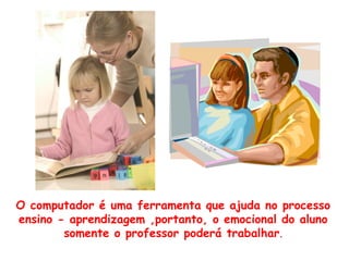 O computador é uma ferramenta que ajuda no processo
ensino - aprendizagem ,portanto, o emocional do aluno
        somente o professor poderá trabalhar.
 