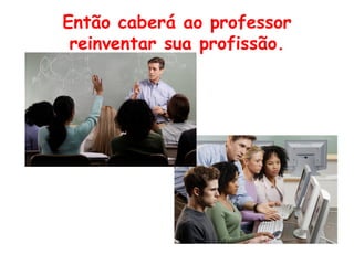 Então caberá ao professor
 reinventar sua profissão.
 