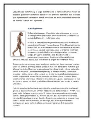 Los primeros homínidos y el largo camino hacia el hombre: Diversas fueron las
especies que unieron al hombre actual con los primeros homínidos .Las especies
que representaron verdaderos saltos evolutivos, es decir verdaderos momentos
de cambio fueron los siguientes : verdaderos saltos evolutivos, es decir,
verdaderos momentos de cambio, fueron las
Australopithecus:
El Australopithecus es el homínido más antiguo que se conoce.
Australopithecus quiere decir "simio sudafricano" y se estima su
antigüedad hasta en 4 millones de años.
En 1925, el paleontólogo Raymond Dart descubrió el cráneo de
un Australopithecus en Taung, al sur de África. El descubrimiento
de este fósil, ancestro del ser humano e íntimamente relacionado
con el mono, provocó polémica porque se encontró en África y
hasta entonces se había fundado el origen del ser humano en
Europa. En lugares cercanos a este descubrimiento se
encontraron otras especies de Australopithecus (afarensis,
africanus, robustus, boisei), que confirmaron el origen del hombre en África.
Sus restos demostraron que estos homínidos medían más de un metro de estatura
y que sus caderas, piernas y pies se aparecían más a los de los seres humanos que
a los de los simios. El cerebro se asemejaba al de estos animales y tenía un tamaño
similar al del gorila. La mandíbula era grande y el mentón hundido. Caminaban
erguidos y podían correr, a diferencia de los simios. Sus largos brazos acababan en
manos propiamente dichas, con las yemas de los dedos planas, como las de los
seres humanos. Se cree que estos seres eran carnívoros, pues a su alrededor se han
encontrado huesos y cráneos que habían sido machacados para extraer el tuétano
y los sesos.
Quizá la especie más famosa de Australopithecus es la Australopithecus afarensis,
gracias al descubrimiento, en 1974 en Hadar, Etiopía, de los restos de , una
joven mujer de la que se encontraron 52 huesos de un esqueleto semicompleto,
con una edad aproximada de 3.2 millones de años. Esta especie trepaba árboles
pero también podía caminar en dos pies. Durante mucho tiempo se pensó en Lucy
como la abuela de la humanidad. Sin embargo, esta especie pudo haberse
extinguido sin que a partir de ella se continuaran las ramas de la evolución
humana.
 