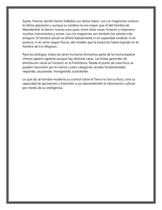 Eyzies, Francia, donde fueron hallados sus restos óseos. Los cro-magnones vivieron
la última glaciación y aunque su cerebro no era mayor que el del hombre de
Neanderthal, le dieron nuevos usos pues, entre otras cosas, hicieron y mejoraron
muchos instrumentos y armas. Los cro-magnones son también los artistas más
antiguos. El hombre actual no difiere básicamente ni en capacidad cerebral, ni en
postura, ni en otros rasgos físicos, del modelo que la evolución había logrado en el
hombre de Cro-Magnon.
Para los biólogos, todos los seres humanos formamos parte de la misma especie
(Homo sapiens sapiens) aunque hay distintas razas. Las líneas generales de
distribución racial se iniciaron en la Prehistoria. Desde el punto de vista físico se
pueden reconocer por lo menos cuatro categorías raciales fundamentales:
negroide, caucasoide, mongoloide, australoide.
Lo que dio al hombre moderno su control sobre la Tierra no fue su físico, sino su
capacidad de aprovechar y transmitir a sus descendientes la información cultural
por medio de su inteligencia.
 