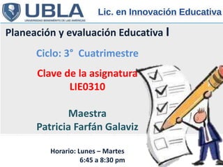 Planeación y evaluación Educativa I
Ciclo: 3° Cuatrimestre
Clave de la asignatura
LIE0310
Maestra
Patricia Farfán Galaviz
Horario: Lunes – Martes
6:45 a 8:30 pm
 
