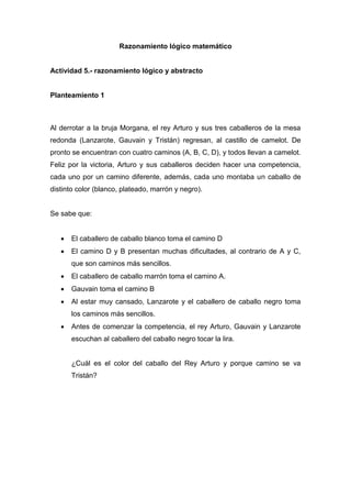 Razonamiento lógico matemático
Actividad 5.- razonamiento lógico y abstracto
Planteamiento 1
Al derrotar a la bruja Morgana, el rey Arturo y sus tres caballeros de la mesa
redonda (Lanzarote, Gauvain y Tristán) regresan, al castillo de camelot. De
pronto se encuentran con cuatro caminos (A, B, C, D), y todos llevan a camelot.
Feliz por la victoria, Arturo y sus caballeros deciden hacer una competencia,
cada uno por un camino diferente, además, cada uno montaba un caballo de
distinto color (blanco, plateado, marrón y negro).
Se sabe que:
 El caballero de caballo blanco toma el camino D
 El camino D y B presentan muchas dificultades, al contrario de A y C,
que son caminos más sencillos.
 El caballero de caballo marrón toma el camino A.
 Gauvain toma el camino B
 Al estar muy cansado, Lanzarote y el caballero de caballo negro toma
los caminos más sencillos.
 Antes de comenzar la competencia, el rey Arturo, Gauvain y Lanzarote
escuchan al caballero del caballo negro tocar la lira.
¿Cuál es el color del caballo del Rey Arturo y porque camino se va
Tristán?
 