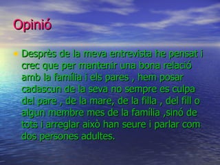 Opinió Desprès de la meva entrevista he pensat i crec que per mantenir una bona relació amb la família i els pares , hem posar cadascun de la seva no sempre es culpa del pare , de la mare, de la filla , del fill o algun membre mes de la família ,sinó de tots i arreglar això han seure i parlar com dos persones adultes.  