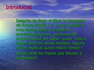 Introducció Desprès de llegir el llibre la tempesta de Arturo Padilla i d´ haver escollit el meu terme sobre el treball he entrevistat algunes  persones del nostre institut per saber quina  relació tenien amb les seves famílies. Alguns m'han explicat quina relació tenien i també amb les mares que beureu a continuació. 