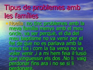 Tipus  de  problemes   amb  les  famílies Noelia : no tinc problemes amb la meva família menys amb el meu oncle. va ser perquè, el dia del meu baptisme no va venir per el fet de que no es parlava amb la meva tia i com la tia venia no va voler venir ,i a mi hem feia il·lusió que vinguessin els dos .No li  vaig perdonar fins ara i no se si li perdonaré. . 