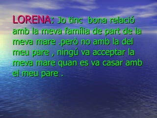 LORENA :  Jo tinc  bona relació amb la meva família de part de la meva mare .però no amb la del meu pare , ningú va acceptar la meva mare quan es va casar amb el meu pare . 