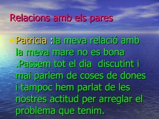 Relacions amb els pares Patricia  : la meva relació amb la meva mare no es bona .Passem tot el dia  discutint i mai parlem de coses de dones i tampoc hem parlat de les nostres actitud per arreglar el problema que tenim. 