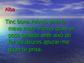 Alba Tinc bona relació amb la meva mare menys quan es posa pesada amb això de fer els deures apurar-me quan te prisa . 