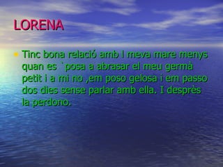LORENA   Tinc bona relació amb l meva mare menys quan es `posa a abrasar el meu germà petit i a mi no ,em poso gelosa i em passo dos dies sense parlar amb ella. I desprès la perdono. 