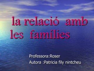 la relació  amb les  famílies Professora:Roser Autora :Patricia fily nintcheu 