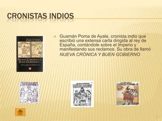 CRONISTAS INDIOS

              Guamán Poma de Ayala, cronista indio que
               escribió una extensa carta dirigida al rey de
               España, contándole sobre el Imperio y
               manifestando sus reclamos. Su obra de llamó
               NUEVA CRÓNICA Y BUEN GOBIERNO




                                                               3
 