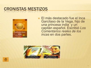 CRONISTAS MESTIZOS
                El más destacado fue el Inca
                 Garcilaso de la Vega, hijo de
                 una princesa india y un
                 capitán español. Escribió Los
                 Comentarios reales de los
                 incas en dos partes.




                                                 4
 