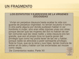 UN FRAGMENTO
  LOS ESTATUTOS Y EJERCICIOS DE LA VÍRGENES
                  ESCOGIDAS

  Vivían en perpetua clausura hasta acabar la vida con
 guarda de perpetua virginidad; no tenían locutorio ni torno,
 ni otra parte alguna por donde pudiesen hablar ni ver
 hombres ni mujer, sino eran ellas mismas unas con otras;
 porque decían que las mujeres del Sol no habían de ser
 tan comunes que las viese nadie; y esta clausura era tan
 grande, que aun el propio Inca no quería gozar del
 privilegio que como rey podía tener de las ver y hablar,
 porque nadie se atreviese a pedir semejante privilegio.
 Sola la Coya, que es la reina y sus hijas, tenían licencia de
 entrar en la casa y hablar con las encerradas así mozas
 como viejas.
  De Comentarios reales. Parte XII

                                                                 6
 