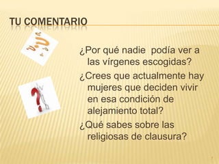 TU COMENTARIO

           ¿Por qué nadie podía ver a
            las vírgenes escogidas?
           ¿Crees que actualmente hay
            mujeres que deciden vivir
            en esa condición de
            alejamiento total?
           ¿Qué sabes sobre las
            religiosas de clausura?

                                        7
 