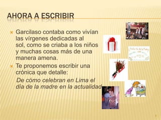 AHORA A ESCRIBIR
   Garcilaso contaba como vivían
    las vírgenes dedicadas al
    sol, como se criaba a los niños
    y muchas cosas más de una
    manera amena.
   Te proponemos escribir una
    crónica que detalle:
    De cómo celebran en Lima el
    día de la madre en la actualidad



                                       8
 