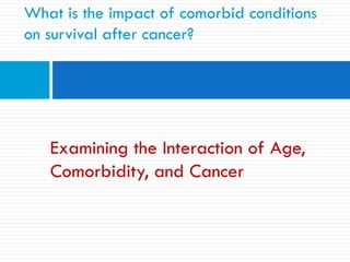 Examining the Interaction of Age,
Comorbidity, and Cancer
What is the impact of comorbid conditions
on survival after cancer?
 