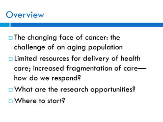 Overview
 The changing face of cancer: the
challenge of an aging population
 Limited resources for delivery of health
care; increased fragmentation of care—
how do we respond?
 What are the research opportunities?
 Where to start?
 