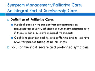 Symptom Management/Palliative Care:
An Integral Part of Survivorship Care
 Definition of Palliative Care:
 Medical care or treatment that concentrates on
reducing the severity of disease symptoms (particularly
if there is not a curative medical treatment)
 Goal is to prevent and relieve suffering and to improve
QOL for people facing complex illness
 Focus on the most severe and prolonged symptoms
 