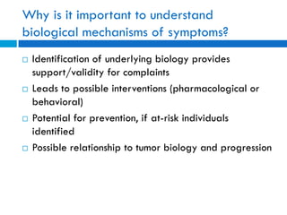Why is it important to understand
biological mechanisms of symptoms?
 Identification of underlying biology provides
support/validity for complaints
 Leads to possible interventions (pharmacological or
behavioral)
 Potential for prevention, if at-risk individuals
identified
 Possible relationship to tumor biology and progression
 