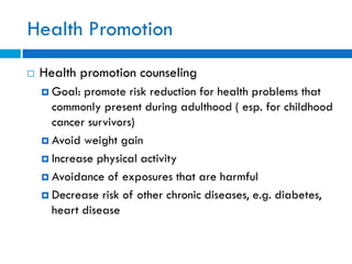 Health Promotion
 Health promotion counseling
 Goal: promote risk reduction for health problems that
commonly present during adulthood ( esp. for childhood
cancer survivors)
 Avoid weight gain
 Increase physical activity
 Avoidance of exposures that are harmful
 Decrease risk of other chronic diseases, e.g. diabetes,
heart disease
 