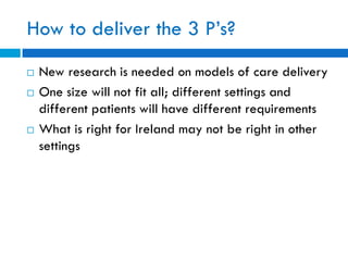 How to deliver the 3 P’s?
 New research is needed on models of care delivery
 One size will not fit all; different settings and
different patients will have different requirements
 What is right for Ireland may not be right in other
settings
 