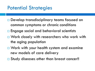 Potential Strategies
 Develop transdisciplinary teams focused on
common symptoms or chronic conditions
 Engage social and behavioral scientists
 Work closely with researchers who work with
the aging population
 Work with your health system and examine
new models of care delivery
 Study diseases other than breast cancer!!
 