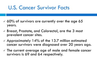 U.S. Cancer Survivor Facts
 60% of survivors are currently over the age 65
years.
 Breast, Prostate, and Colorectal, are the 3 most
prevalent cancer sites.
 Approximately 14% of the 13.7 million estimated
cancer survivors were diagnosed over 20 years ago.
 The current average age of male and female cancer
survivors is 69 and 64 respectively.
 