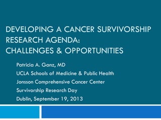 DEVELOPING A CANCER SURVIVORSHIP
RESEARCH AGENDA:
CHALLENGES & OPPORTUNITIES
Patricia A. Ganz, MD
UCLA Schools of Medicine & Public Health
Jonsson Comprehensive Cancer Center
Survivorship Research Day
Dublin, September 19, 2013
 