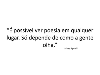 “É possível ver poesia em qualquer
lugar. Só depende de como a gente
olha.” Jarbas Agnelli
 