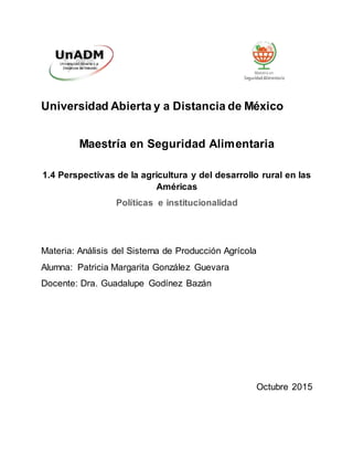 Universidad Abierta y a Distancia de México
Maestría en Seguridad Alimentaria
1.4 Perspectivas de la agricultura y del desarrollo rural en las
Américas
Políticas e institucionalidad
Materia: Análisis del Sistema de Producción Agrícola
Alumna: Patricia Margarita González Guevara
Docente: Dra. Guadalupe Godínez Bazán
Octubre 2015
 