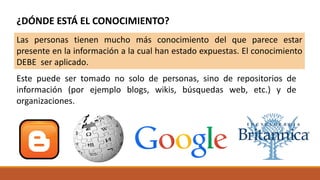 Este puede ser tomado no solo de personas, sino de repositorios de
información (por ejemplo blogs, wikis, búsquedas web, etc.) y de
organizaciones.
¿DÓNDE ESTÁ EL CONOCIMIENTO?
Las personas tienen mucho más conocimiento del que parece estar
presente en la información a la cual han estado expuestas. El conocimiento
DEBE ser aplicado.
 
