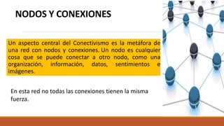 NODOS Y CONEXIONES
Un aspecto central del Conectivismo es la metáfora de
una red con nodos y conexiones. Un nodo es cualquier
cosa que se puede conectar a otro nodo, como una
organización, información, datos, sentimientos e
imágenes.
En esta red no todas las conexiones tienen la misma
fuerza.
 