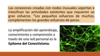 Las conexiones creadas con nodos inusuales soportan e
intesifican las actividades existentes que requieren un
gran esfuerzo. “Los pequeños esfuerzos de muchos,
complementan los grandes esfuerzos de pocos.
La amplificación del aprendizaje,
conocimiento y comprensión a
través de una red personal es la
Epítome del Conectivismo.
 