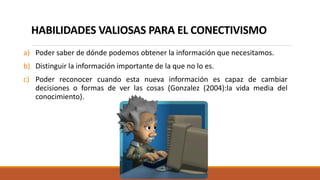 HABILIDADES VALIOSAS PARA EL CONECTIVISMO
a) Poder saber de dónde podemos obtener la información que necesitamos.
b) Distinguir la información importante de la que no lo es.
c) Poder reconocer cuando esta nueva información es capaz de cambiar
decisiones o formas de ver las cosas (Gonzalez (2004):la vida media del
conocimiento).
 