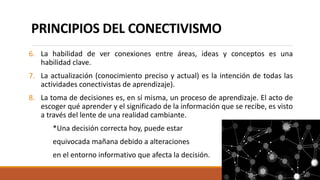 PRINCIPIOS DEL CONECTIVISMO
6. La habilidad de ver conexiones entre áreas, ideas y conceptos es una
habilidad clave.
7. La actualización (conocimiento preciso y actual) es la intención de todas las
actividades conectivistas de aprendizaje).
8. La toma de decisiones es, en sí misma, un proceso de aprendizaje. El acto de
escoger qué aprender y el significado de la información que se recibe, es visto
a través del lente de una realidad cambiante.
*Una decisión correcta hoy, puede estar
equivocada mañana debido a alteraciones
en el entorno informativo que afecta la decisión.
 