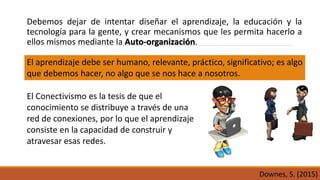 Debemos dejar de intentar diseñar el aprendizaje, la educación y la
tecnología para la gente, y crear mecanismos que les permita hacerlo a
ellos mismos mediante la Auto-organización.
Downes, S. (2015)
El Conectivismo es la tesis de que el
conocimiento se distribuye a través de una
red de conexiones, por lo que el aprendizaje
consiste en la capacidad de construir y
atravesar esas redes.
El aprendizaje debe ser humano, relevante, práctico, significativo; es algo
que debemos hacer, no algo que se nos hace a nosotros.
 