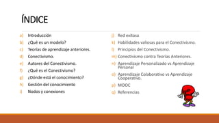 ÍNDICE
a) Introducción
b) ¿Qué es un modelo?
c) Teorías de aprendizaje anteriores.
d) Conectivismo.
e) Autores del Conectivismo.
f) ¿Qué es el Conectivismo?
g) ¿Dónde está el conocimiento?
h) Gestión del conocimiento
i) Nodos y conexiones
j) Red exitosa
k) Habilidades valiosas para el Conectivismo.
l) Principios del Conectivismo.
m) Conectivismo contra Teorías Anteriores.
n) Aprendizaje Personalizado vs Aprendizaje
Personal
o) Aprendizaje Colaborativo vs Aprendizaje
Cooperativo.
p) MOOC
q) Referencias
 