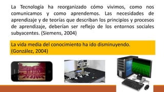 La Tecnología ha reorganizado cómo vivimos, como nos
comunicamos y como aprendemos. Las necesidades de
aprendizaje y de teorías que describan los principios y procesos
de aprendizaje, deberían ser reflejo de los entornos sociales
subyacentes. (Siemens, 2004)
La vida media del conocimiento ha ido disminuyendo.
(González, 2004)
 