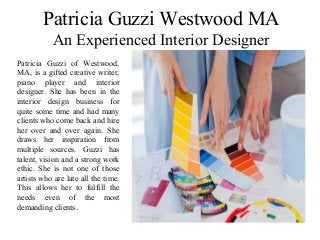 Patricia Guzzi Westwood MA
An Experienced Interior Designer
Patricia Guzzi of Westwood,
MA, is a gifted creative writer,
piano player and interior
designer. She has been in the
interior design business for
quite some time and had many
clients who come back and hire
her over and over again. She
draws her inspiration from
multiple sources. Guzzi has
talent, vision and a strong work
ethic. She is not one of those
artists who are late all the time.
This allows her to fulfill the
needs even of the most
demanding clients.
 