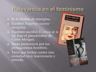  Se la tildaba de misógina.
 Escribió Pequeños cuentos
misóginos.
 También escribió El precio de la
sal, bajo el pseudónimo de
Claire Morgan.
 Tenia preferencia por los
protagonistas hombres.
 Tuvo que luchar contra una
sociedad muy reaccionaria y
cerrada.
 