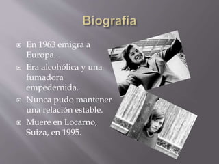  En 1963 emigra a
Europa.
 Era alcohólica y una
fumadora
empedernida.
 Nunca pudo mantener
una relación estable.
 Muere en Locarno,
Suiza, en 1995.
 