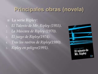  La serie Ripley:
1. El Talento de Mr. Ripley (1955).
2. La Máscara de Ripley (1970).
3. El juego de Ripley(1974).
4. Tras los rastros de Ripley(1980).
5. Ripley en peligro(1991).
 