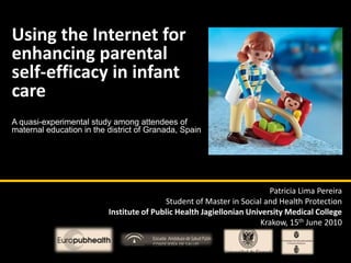 Using the Internet for enhancing parental self-efficacy in infant care A quasi-experimental study among attendees of maternal education in the district of Granada, Spain Patricia Lima Pereira Student of Master in Social and Health Protection Institute of Public Health Jagiellonian University Medical CollegeKrakow, 15th June 2010 