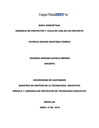 MAPA CONCEPTUAL
GERENCIA DE PROYECTOS Y CICLO DE VIDA DE UN PROYECTO
PATRICIA HELENA MARTÍNEZ CORREA
ROISMAN ENRIQUE RAVELO MÉNDEZ
DOCENTE
UNIVERSIDAD DE SANTANDER
MAESTRIA EN GESTIÓN DE LA TECNOLOGÍA EDUCATIVA
MÓDULO 1: GERENCIA DE PROYECTOS DE TECNOLOGÍA EDUCATIVA
MEDELLÍN
ABRIL 16 DE 2016
 