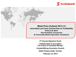 Metal Price Outlook 2013-14
Innovation and Cost Control Key to Profitability
               Patricia M. Mohr
          Vice-President, Economics
    & Commodity Market Specialist, Scotiabank


          2nd Annual Signature Event
         ―Collaboration & Innovation:
        The Future of Canadian Mining‖
       Canada Mining Innovation Council
         Delta Chelsea Hotel, Toronto
              February 12, 2013
 