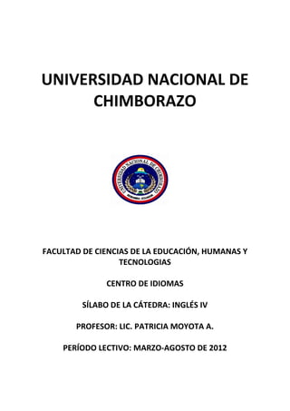 UNIVERSIDAD NACIONAL DE
CHIMBORAZO
FACULTAD DE CIENCIAS DE LA EDUCACIÓN, HUMANAS Y
TECNOLOGIAS
CENTRO DE IDIOMAS
SÍLABO DE LA CÁTEDRA: INGLÉS IV
PROFESOR: LIC. PATRICIA MOYOTA A.
PERÍODO LECTIVO: MARZO-AGOSTO DE 2012
 