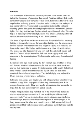 Patrician
The rich citizens of Rome were known as patricians. Their wealth could be
judged by the amount of slaves that they owned. Patricians did very little work;
instead they directed their slaves to do their work. Patricians did however serve
as politicians and army generals. Patricians had a lot of spare time and spent it
in a number of ways. This included spending time in the public baths and
attending games. The games included going to the colosseum to view gladiator
fights. Here they watched men fighting animals as well as each other. They also
helped in deciding whether or not gladiators lived or died. Another pastime of
the rich was to watch chariot racing in the Circus Maximus.
The home of a patrician was known as a domus. They tended to be a one story
building with several rooms. At the heart of the building was the atrium where
the roof was left open and rainwater was caught in a pond. It also allowed the
house to be cooled. The kitchen and bedrooms were either side of the atrium.
The houses had little furniture but were very well decorated with murals and
mosaics. The rich private houses had their own water supply which was
connected to the aqueduct system. The houses also had an early form of central
heating.
Romans ate only light meals during the day. The rich ate a breakfast of bread
and fruit and would add cheese to these for their lunchtime meal. Patricians
enjoyed their main meal at around five in the evening and it usually had at least
three courses. Starters included olives and oysters while the main meal
consisted of several meat based dishes. They included pig, boar and ostrich.
Desert consisted of honey grapes and dates.
Patricians’ men wore a knee length tunic with a toga over this when they were
outdoors. A toga was a large piece of cloth hung from the shoulder. Rich
woman also wore a tunic. They wore a palla when outside, this was similar to
toga. Both the men and women wore leather sandals.
When a rich persondied they were laid out in the atrium where friends and
relatives came to pay their respects. A coin would be placed in the dead
person’s mouth. This was to pay the ferry man to get across a mystical river
called the Styx. The bodywas either burnt or placed in a sarcophagus. It the
bodywas cremated the ashes were placed in an urn. Rich romans had funeral
processions and had well decorated tombs. All romans had to be buried outside
the city walls.
 
