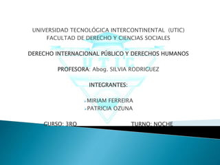 UNIVERSIDAD TECNOLÓGICA INTERCONTINENTAL (UTIC) 
FACULTAD DE DERECHO Y CIENCIAS SOCIALES 
DERECHO INTERNACIONAL PÚBLICO Y DERECHOS HUMANOS 
PROFESORA: Abog. SILVIA RODRIGUEZ 
INTEGRANTES: 
MIRIAM FERREIRA 
PATRICIA OZUNA 
CURSO: 3RO TURNO: NOCHE 
 